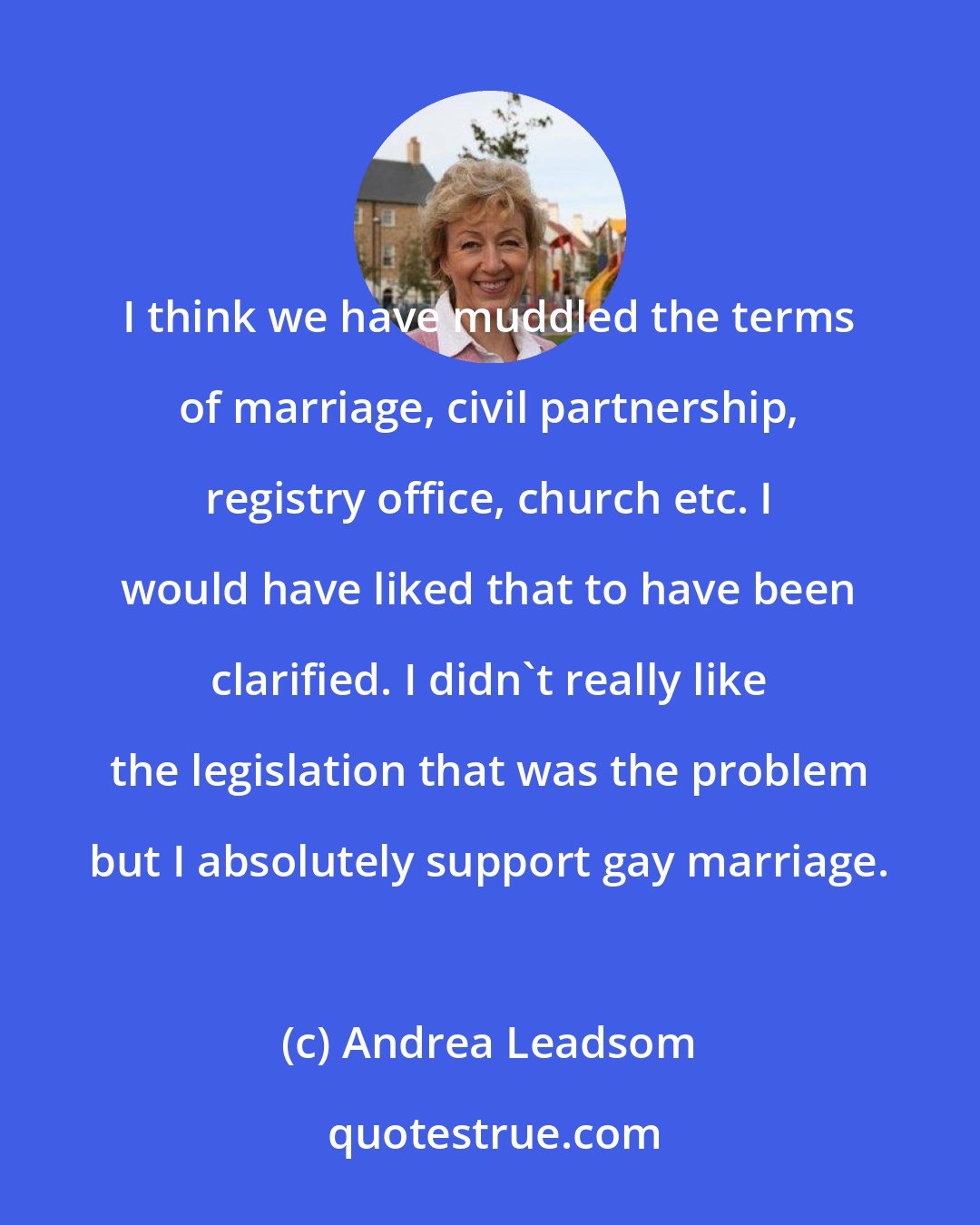 Andrea Leadsom: I think we have muddled the terms of marriage, civil partnership, registry office, church etc. I would have liked that to have been clarified. I didn't really like the legislation that was the problem but I absolutely support gay marriage.