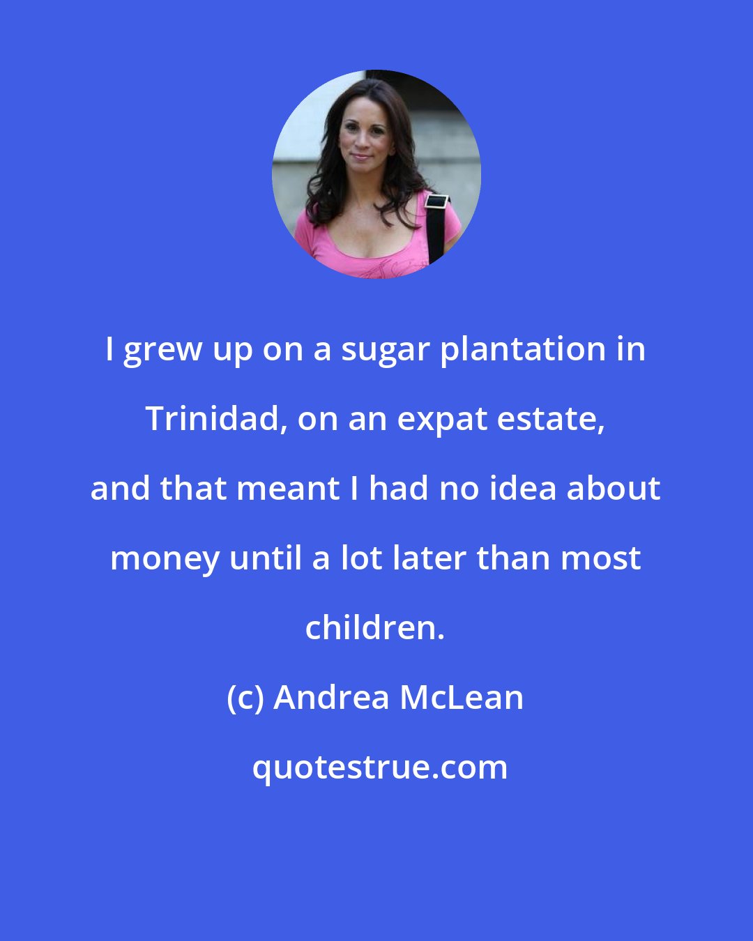 Andrea McLean: I grew up on a sugar plantation in Trinidad, on an expat estate, and that meant I had no idea about money until a lot later than most children.