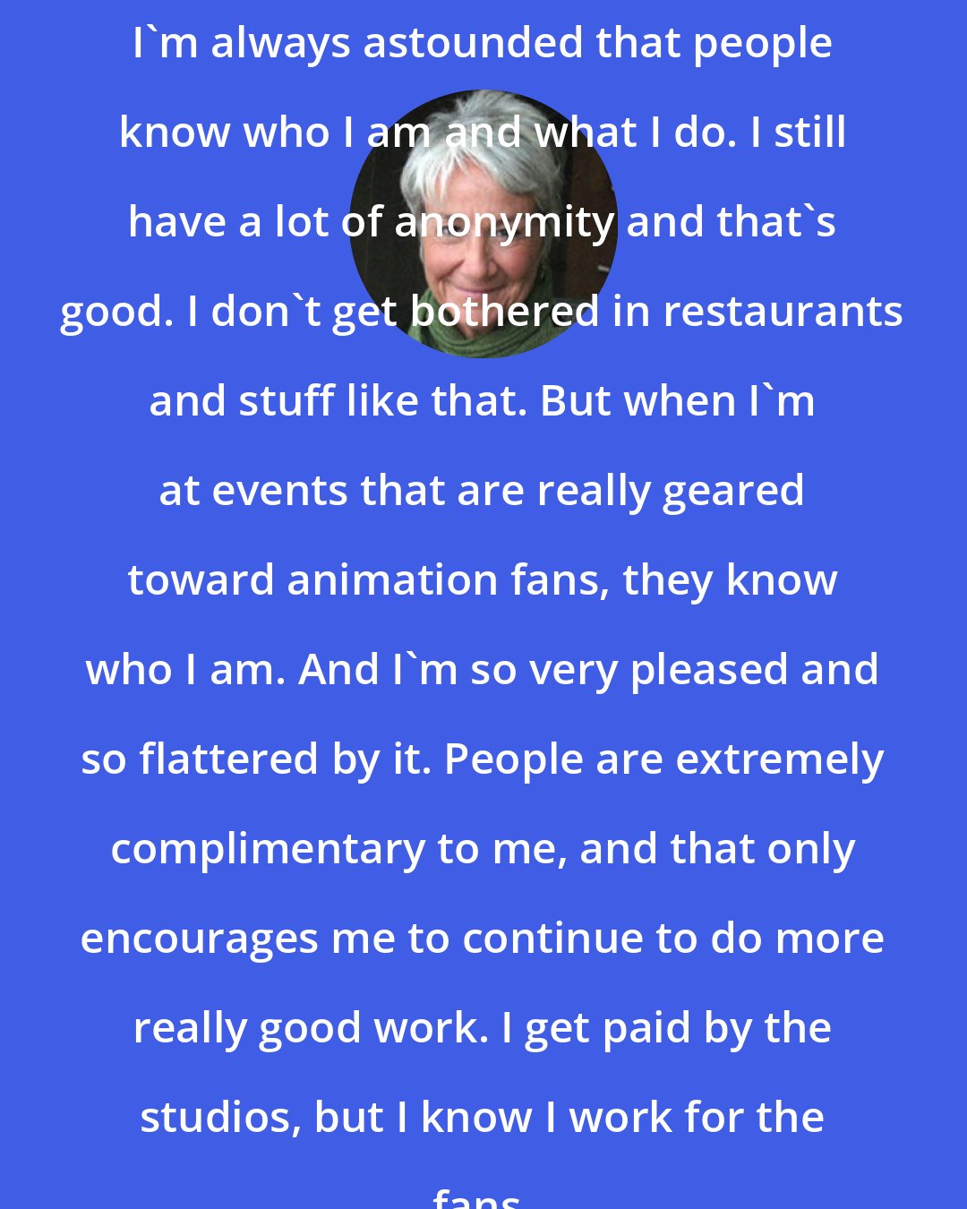 Andrea Romano: I'm always astounded that people know who I am and what I do. I still have a lot of anonymity and that's good. I don't get bothered in restaurants and stuff like that. But when I'm at events that are really geared toward animation fans, they know who I am. And I'm so very pleased and so flattered by it. People are extremely complimentary to me, and that only encourages me to continue to do more really good work. I get paid by the studios, but I know I work for the fans.