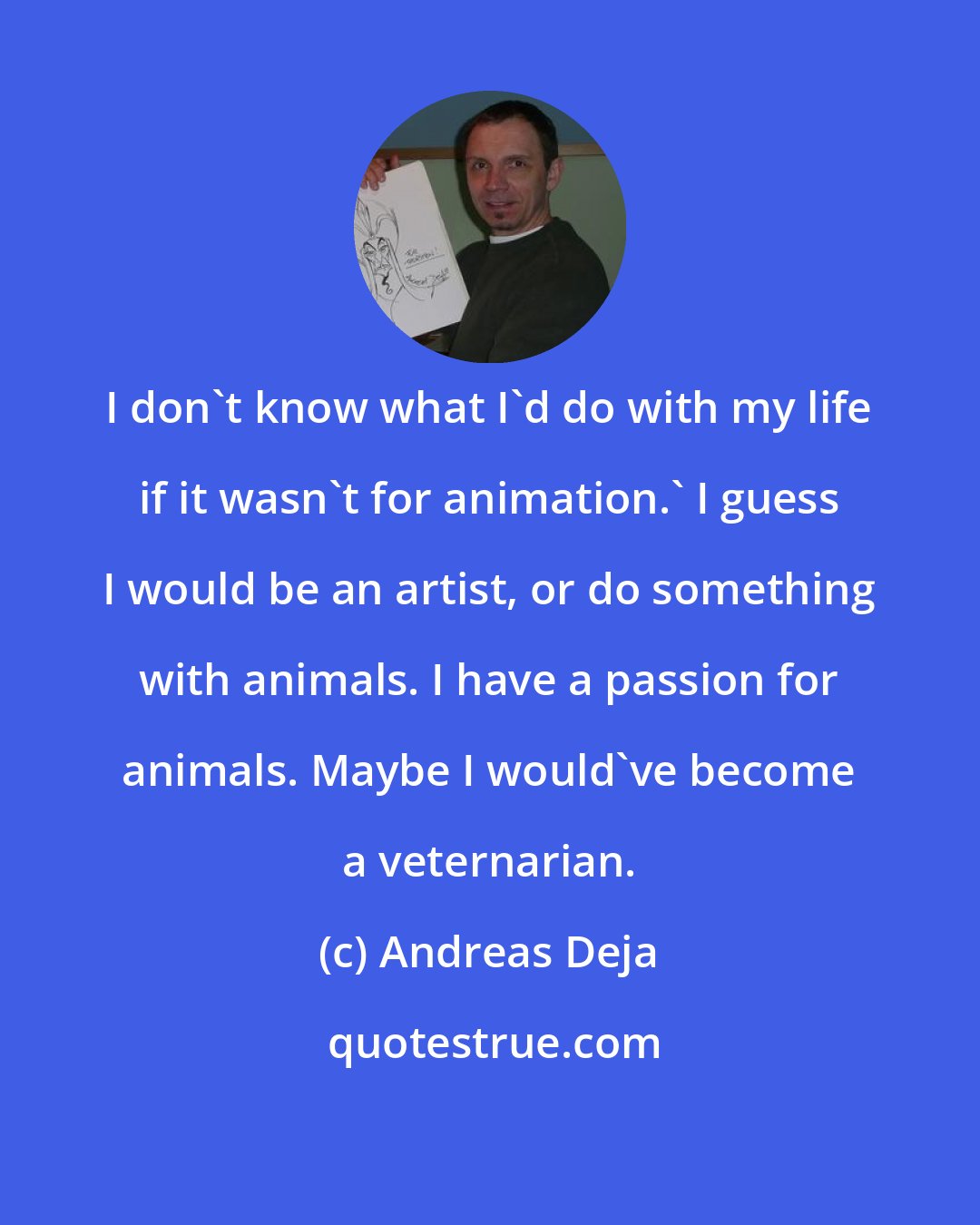 Andreas Deja: I don't know what I'd do with my life if it wasn't for animation.' I guess I would be an artist, or do something with animals. I have a passion for animals. Maybe I would've become a veternarian.