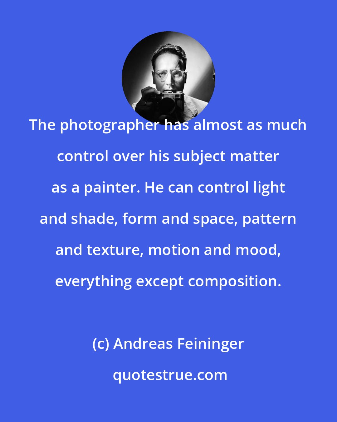 Andreas Feininger: The photographer has almost as much control over his subject matter as a painter. He can control light and shade, form and space, pattern and texture, motion and mood, everything except composition.