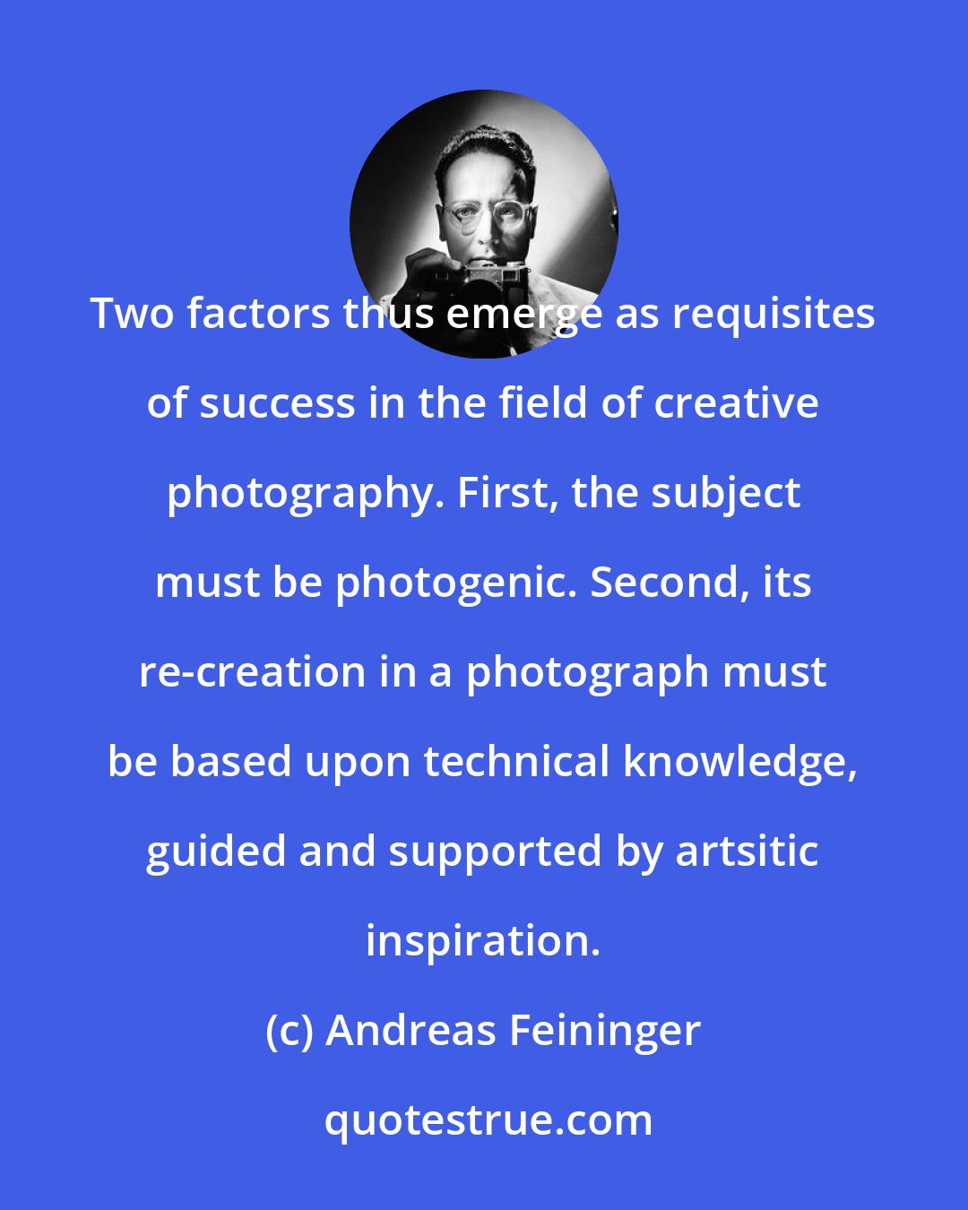 Andreas Feininger: Two factors thus emerge as requisites of success in the field of creative photography. First, the subject must be photogenic. Second, its re-creation in a photograph must be based upon technical knowledge, guided and supported by artsitic inspiration.