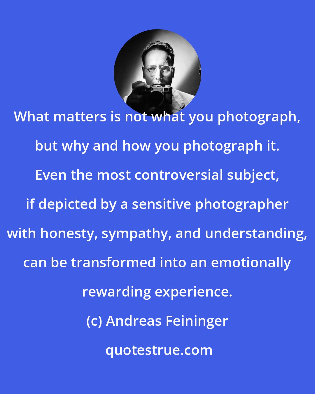Andreas Feininger: What matters is not what you photograph, but why and how you photograph it. Even the most controversial subject, if depicted by a sensitive photographer with honesty, sympathy, and understanding, can be transformed into an emotionally rewarding experience.