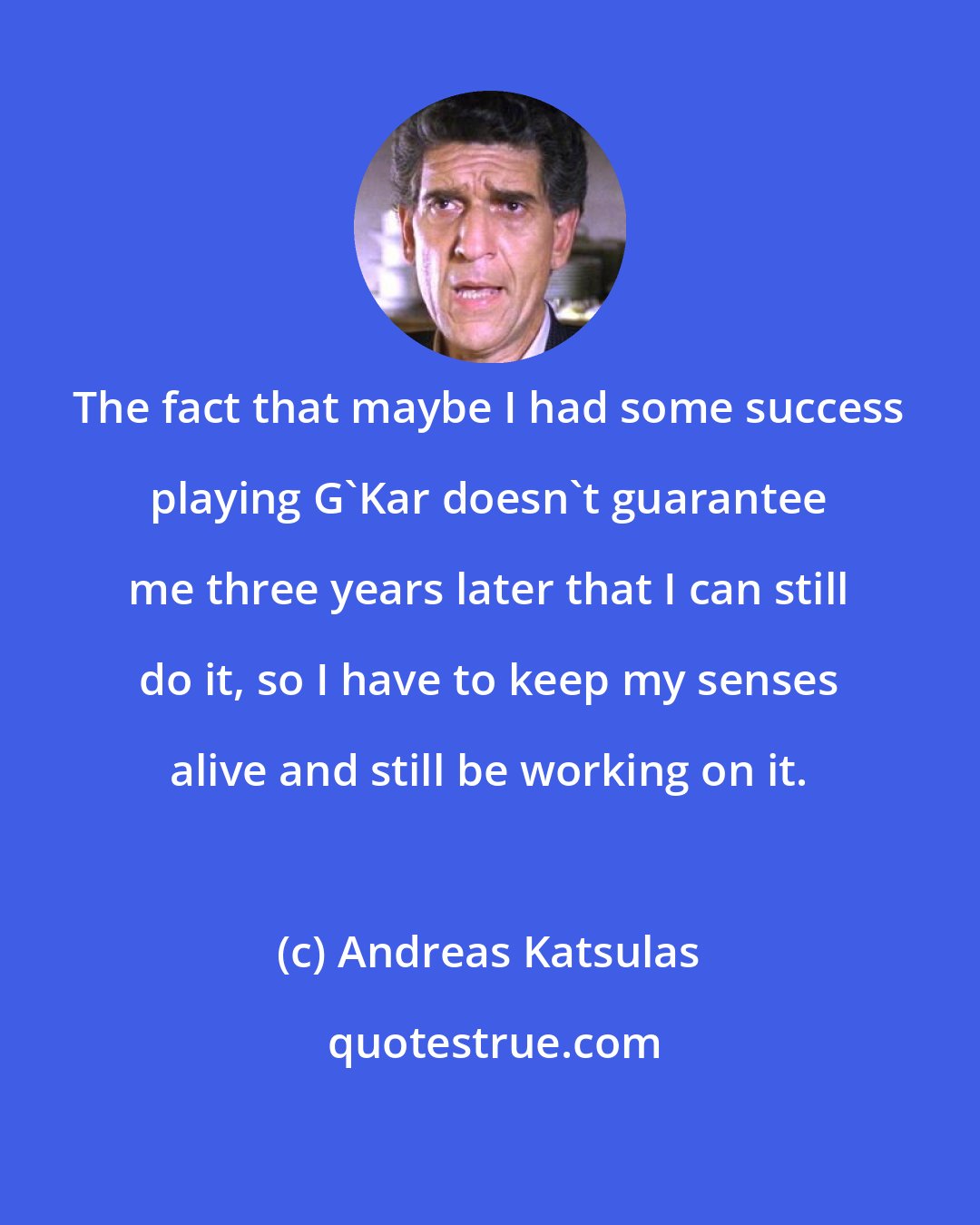 Andreas Katsulas: The fact that maybe I had some success playing G'Kar doesn't guarantee me three years later that I can still do it, so I have to keep my senses alive and still be working on it.