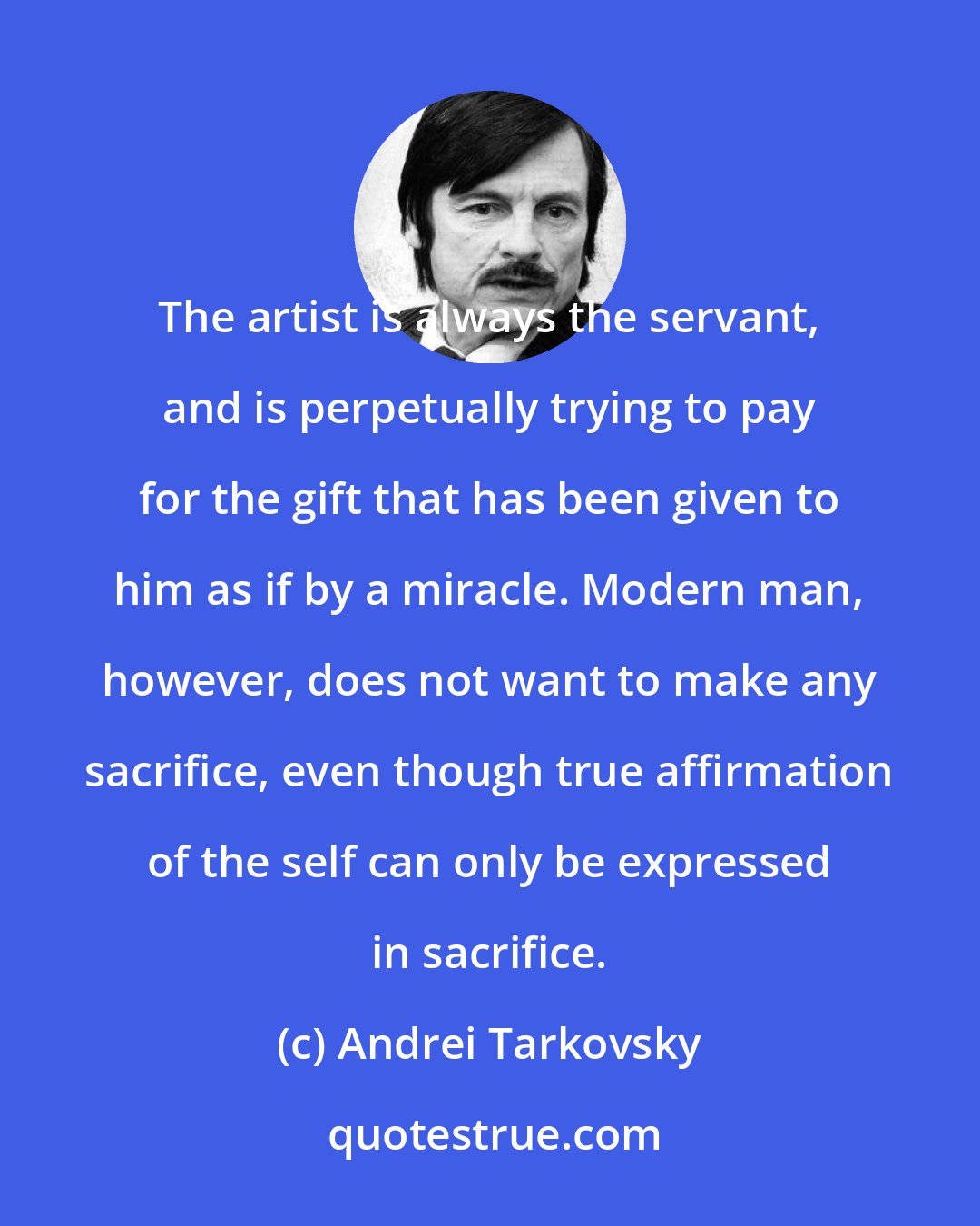 Andrei Tarkovsky: The artist is always the servant, and is perpetually trying to pay for the gift that has been given to him as if by a miracle. Modern man, however, does not want to make any sacrifice, even though true affirmation of the self can only be expressed in sacrifice.