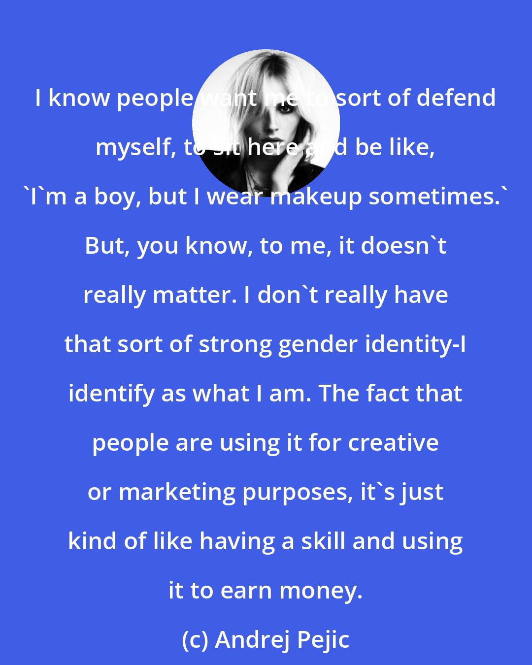 Andrej Pejic: I know people want me to sort of defend myself, to sit here and be like, 'I'm a boy, but I wear makeup sometimes.' But, you know, to me, it doesn't really matter. I don't really have that sort of strong gender identity-I identify as what I am. The fact that people are using it for creative or marketing purposes, it's just kind of like having a skill and using it to earn money.