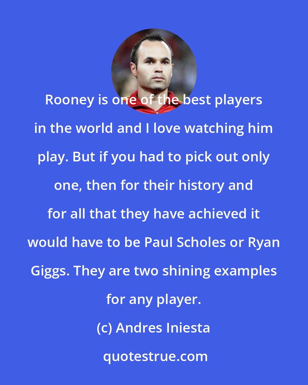 Andres Iniesta: Rooney is one of the best players in the world and I love watching him play. But if you had to pick out only one, then for their history and for all that they have achieved it would have to be Paul Scholes or Ryan Giggs. They are two shining examples for any player.