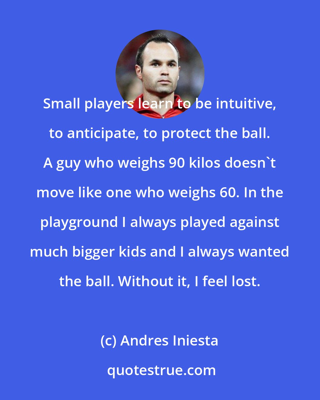 Andres Iniesta: Small players learn to be intuitive, to anticipate, to protect the ball. A guy who weighs 90 kilos doesn't move like one who weighs 60. In the playground I always played against much bigger kids and I always wanted the ball. Without it, I feel lost.