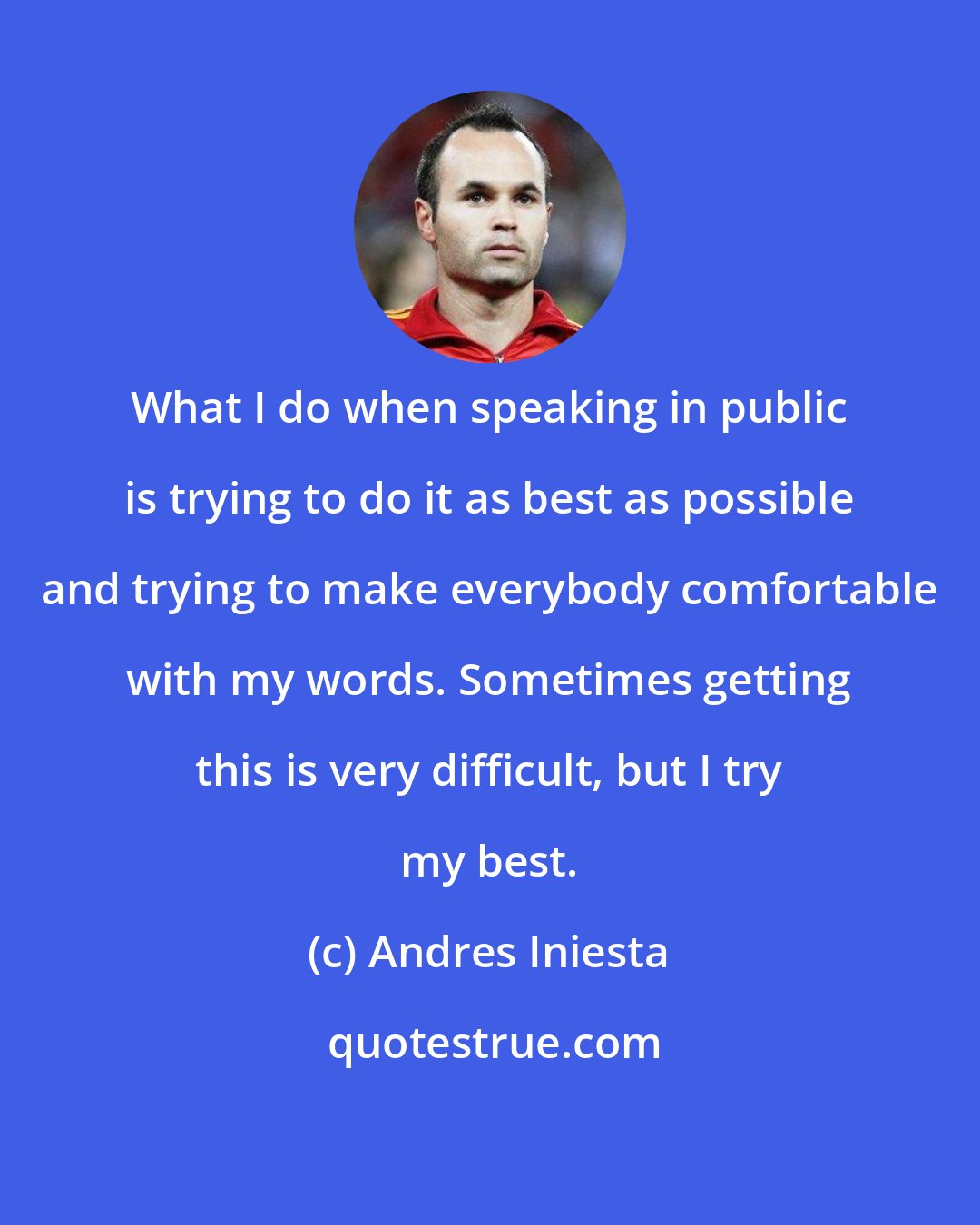 Andres Iniesta: What I do when speaking in public is trying to do it as best as possible and trying to make everybody comfortable with my words. Sometimes getting this is very difficult, but I try my best.