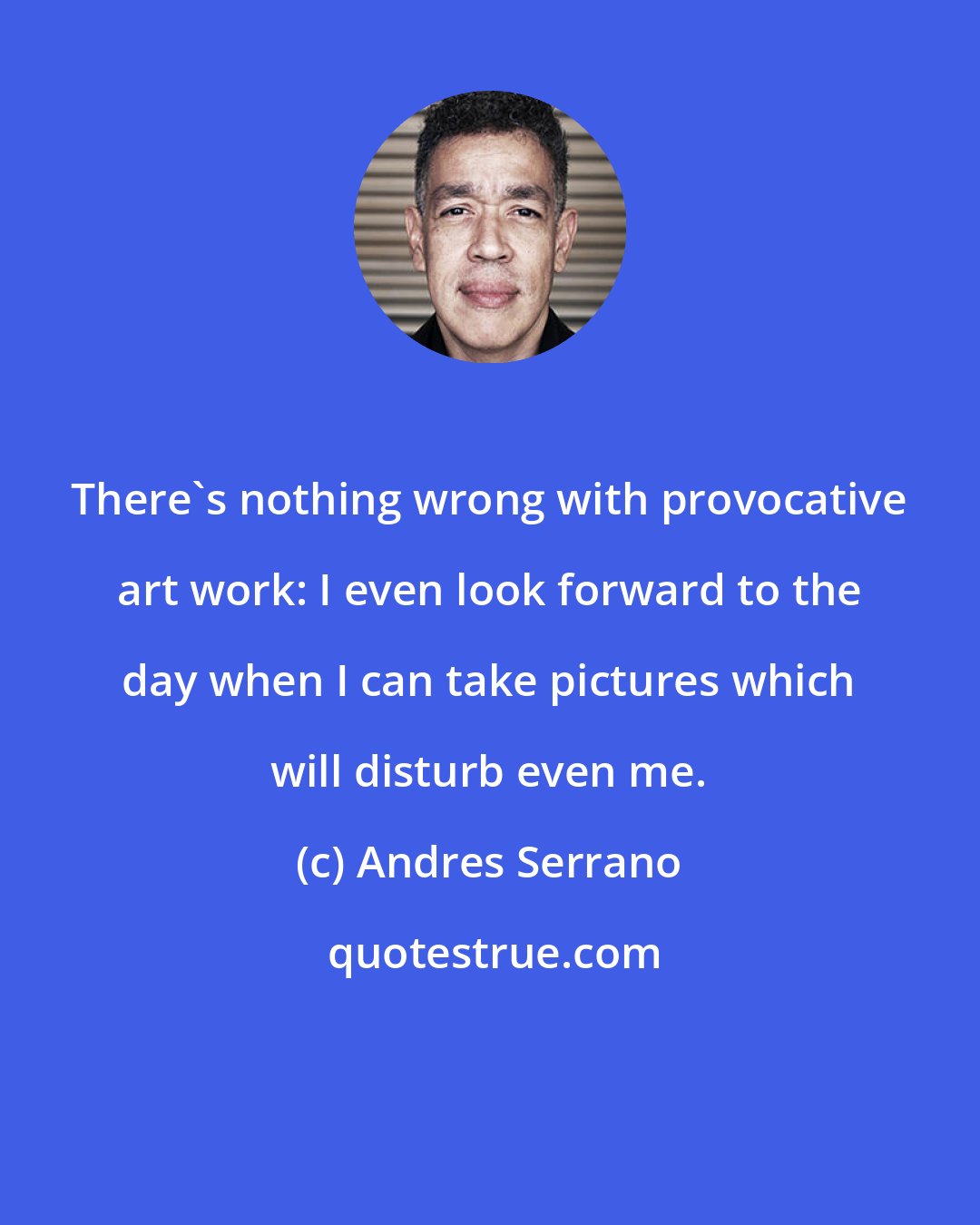 Andres Serrano: There's nothing wrong with provocative art work: I even look forward to the day when I can take pictures which will disturb even me.