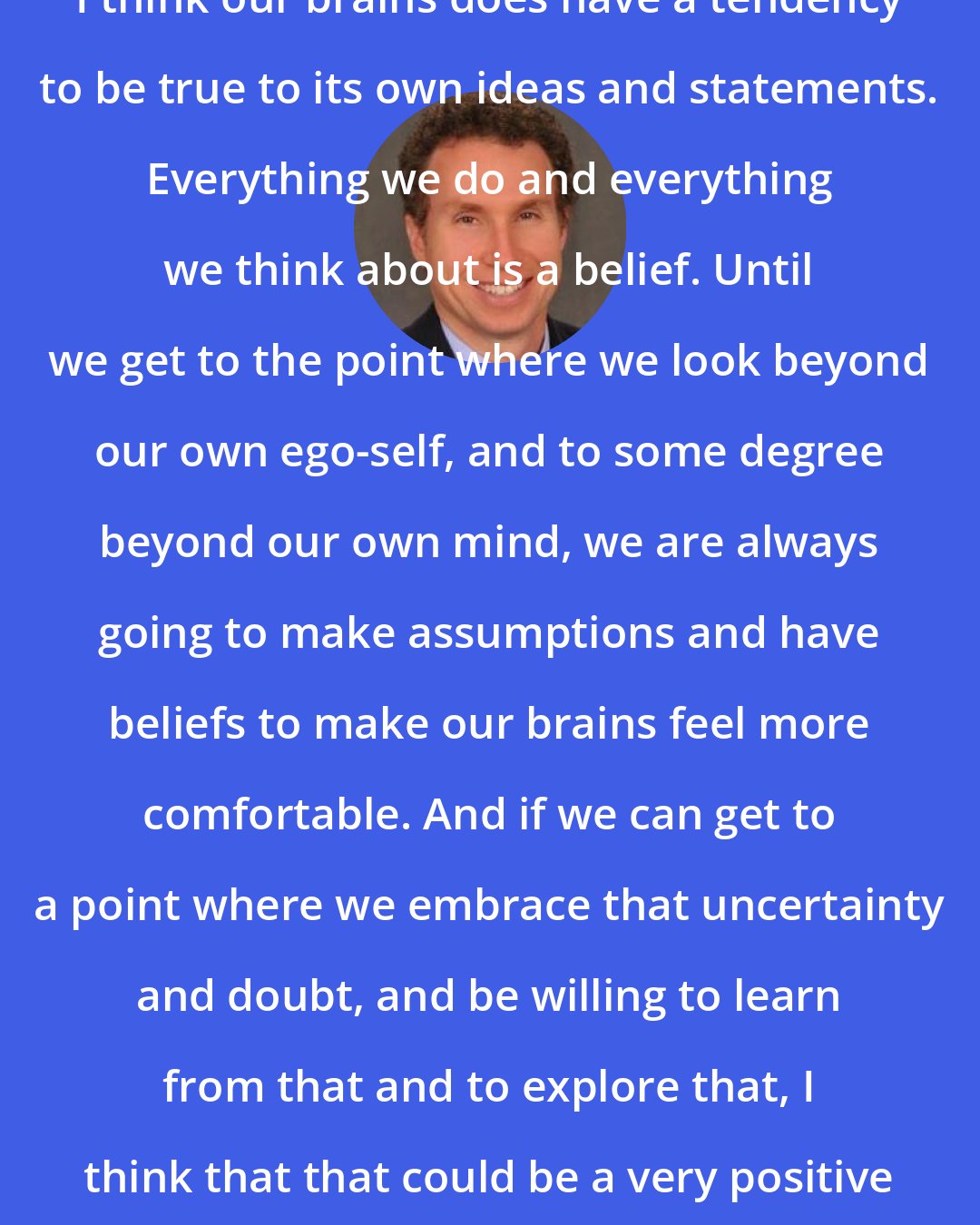 Andrew B. Newberg: I think our brains does have a tendency to be true to its own ideas and statements. Everything we do and everything we think about is a belief. Until we get to the point where we look beyond our own ego-self, and to some degree beyond our own mind, we are always going to make assumptions and have beliefs to make our brains feel more comfortable. And if we can get to a point where we embrace that uncertainty and doubt, and be willing to learn from that and to explore that, I think that that could be a very positive experience.