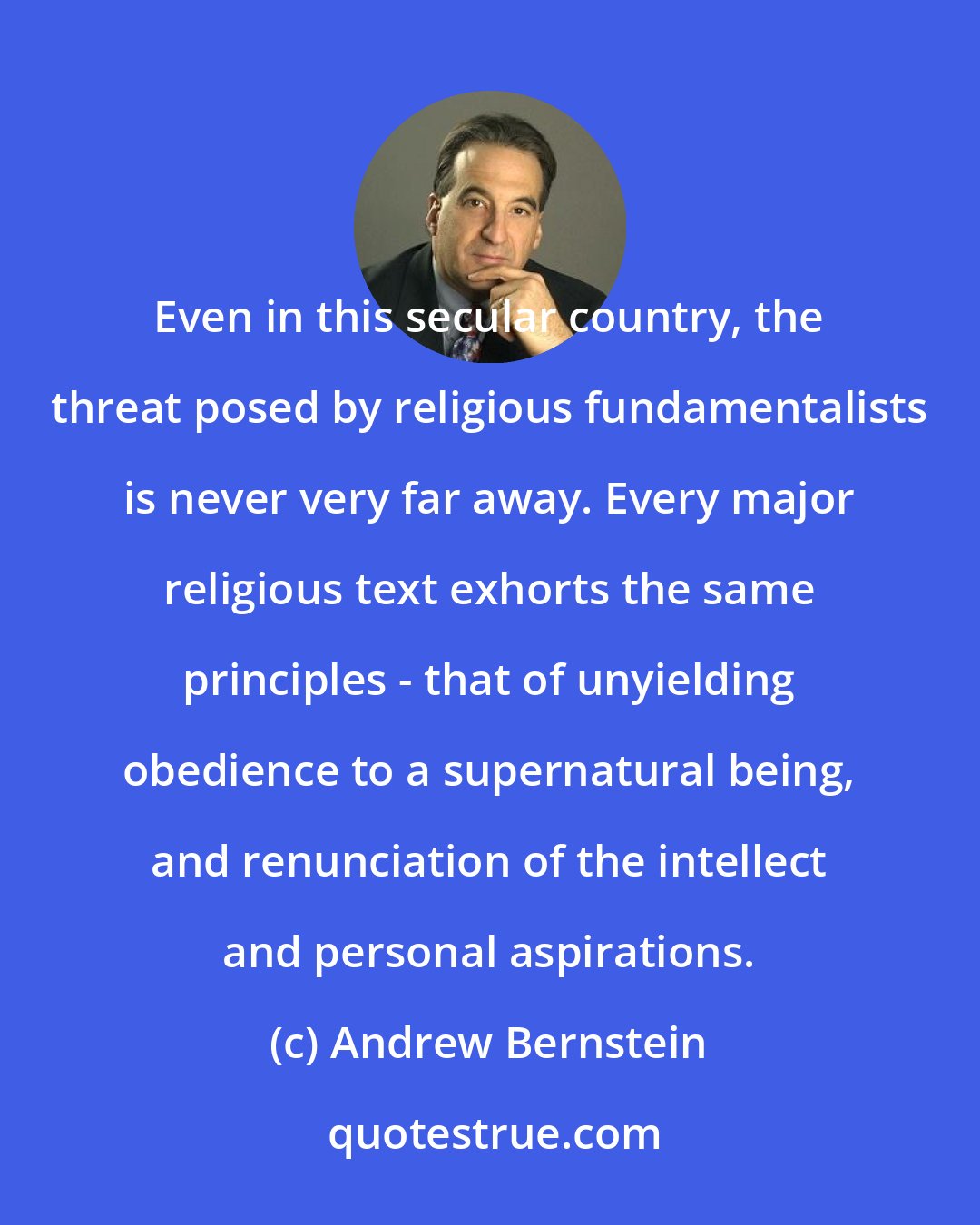 Andrew Bernstein: Even in this secular country, the threat posed by religious fundamentalists is never very far away. Every major religious text exhorts the same principles - that of unyielding obedience to a supernatural being, and renunciation of the intellect and personal aspirations.