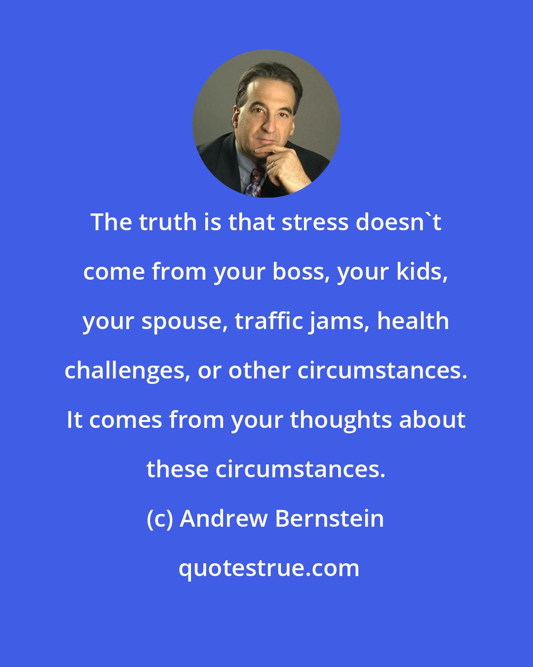 Andrew Bernstein: The truth is that stress doesn't come from your boss, your kids, your spouse, traffic jams, health challenges, or other circumstances. It comes from your thoughts about these circumstances.