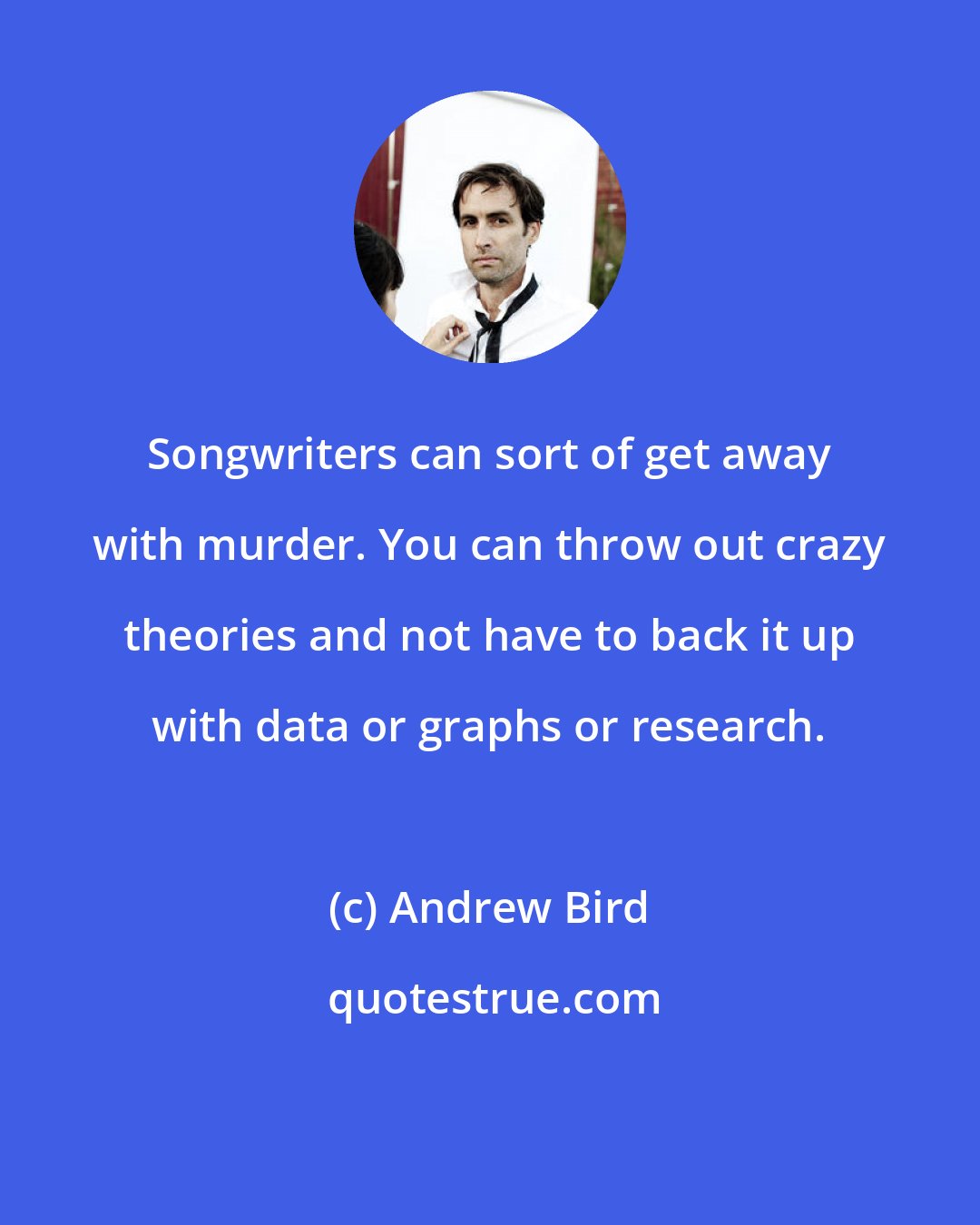 Andrew Bird: Songwriters can sort of get away with murder. You can throw out crazy theories and not have to back it up with data or graphs or research.