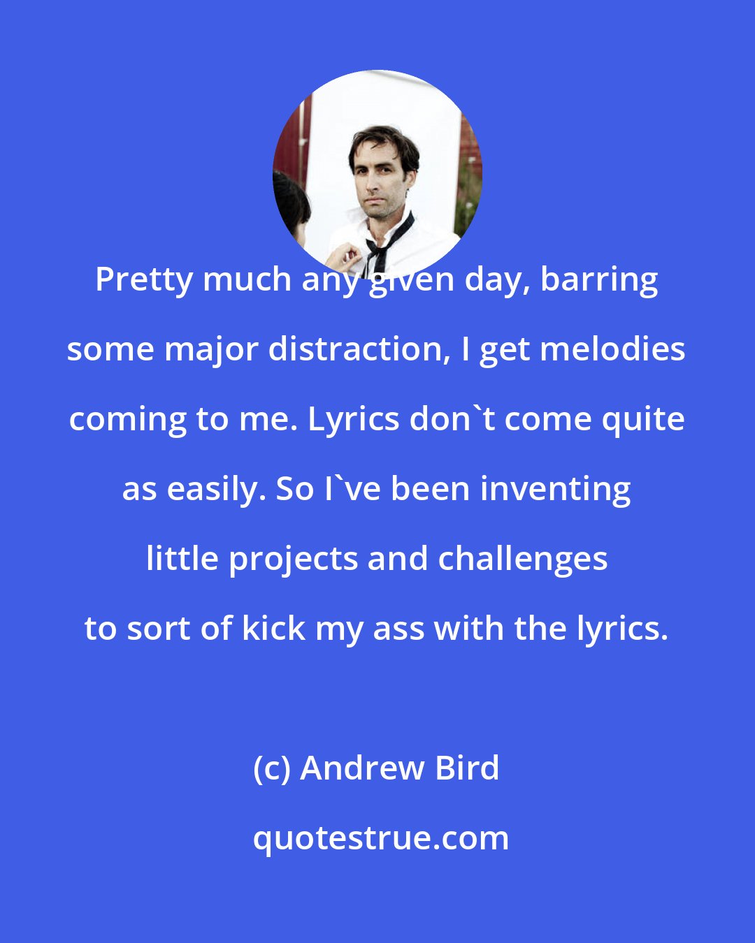 Andrew Bird: Pretty much any given day, barring some major distraction, I get melodies coming to me. Lyrics don't come quite as easily. So I've been inventing little projects and challenges to sort of kick my ass with the lyrics.