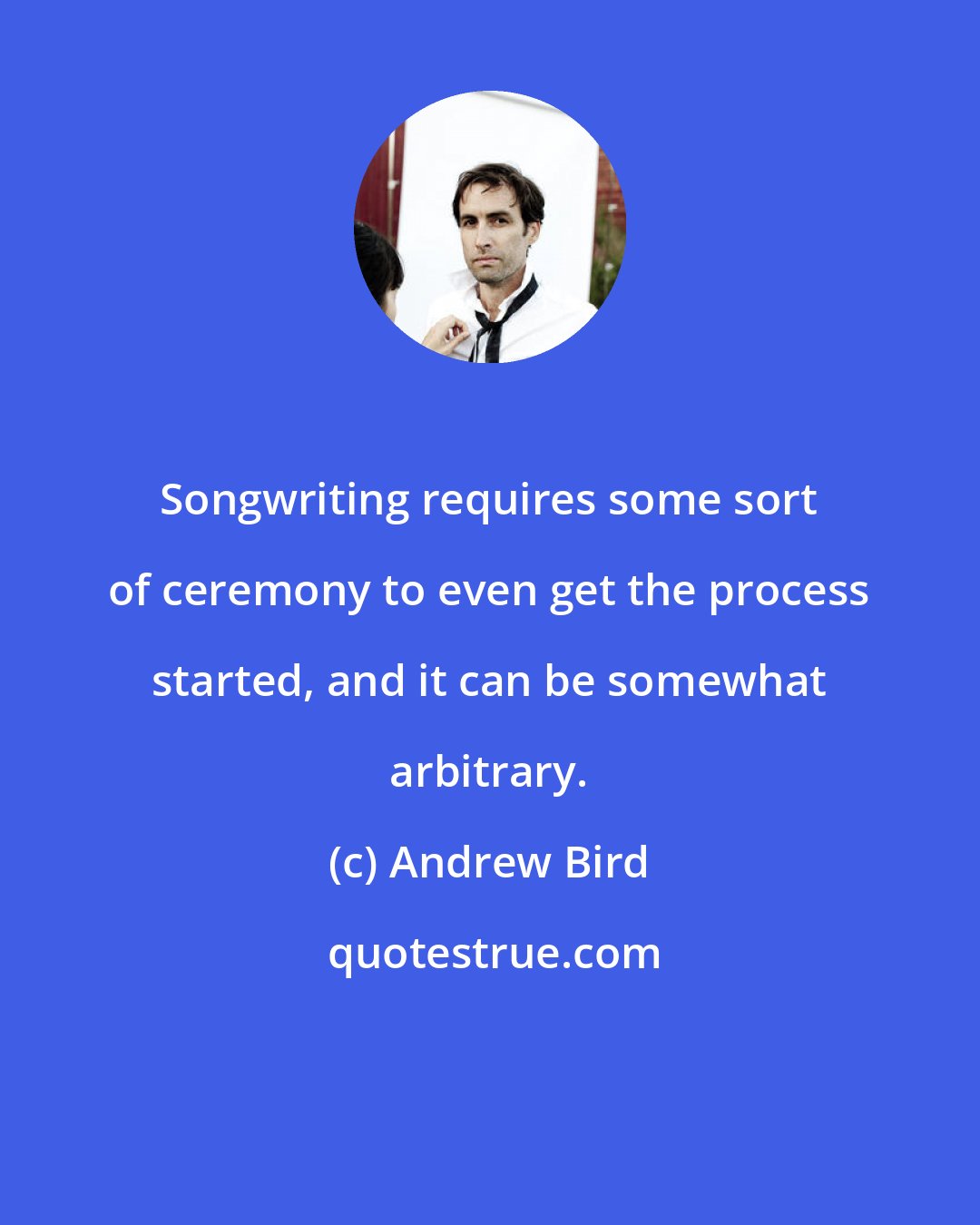 Andrew Bird: Songwriting requires some sort of ceremony to even get the process started, and it can be somewhat arbitrary.