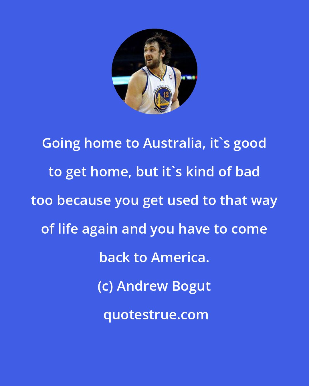 Andrew Bogut: Going home to Australia, it's good to get home, but it's kind of bad too because you get used to that way of life again and you have to come back to America.