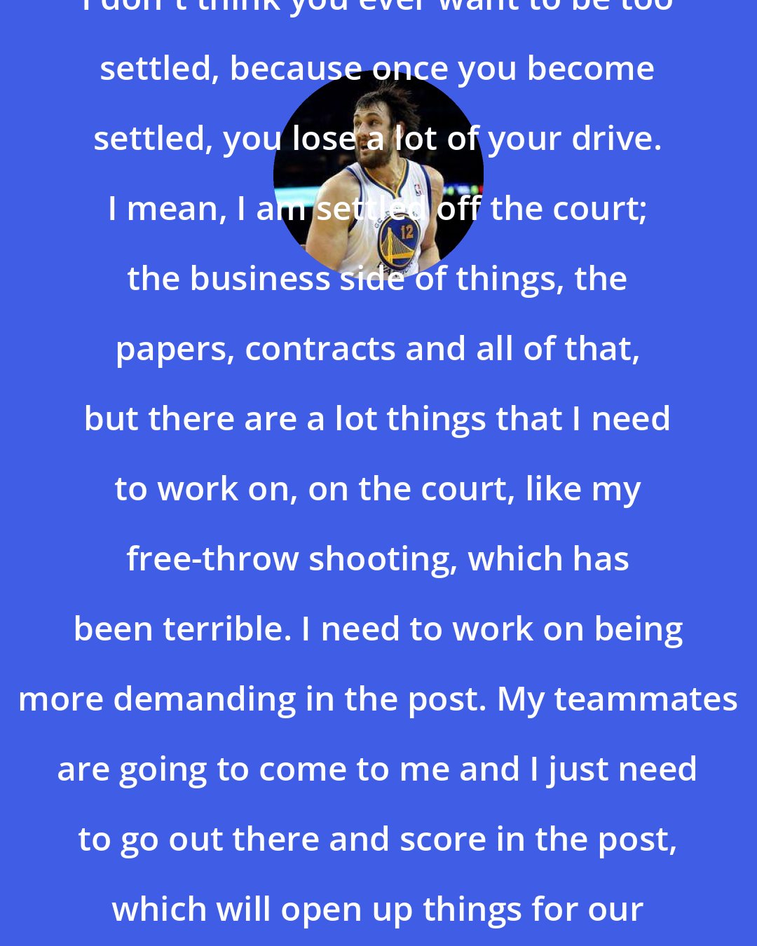 Andrew Bogut: I don't think you ever want to be too settled, because once you become settled, you lose a lot of your drive. I mean, I am settled off the court; the business side of things, the papers, contracts and all of that, but there are a lot things that I need to work on, on the court, like my free-throw shooting, which has been terrible. I need to work on being more demanding in the post. My teammates are going to come to me and I just need to go out there and score in the post, which will open up things for our guards.