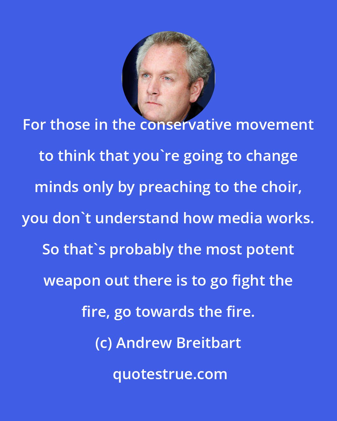 Andrew Breitbart: For those in the conservative movement to think that you're going to change minds only by preaching to the choir, you don't understand how media works. So that's probably the most potent weapon out there is to go fight the fire, go towards the fire.