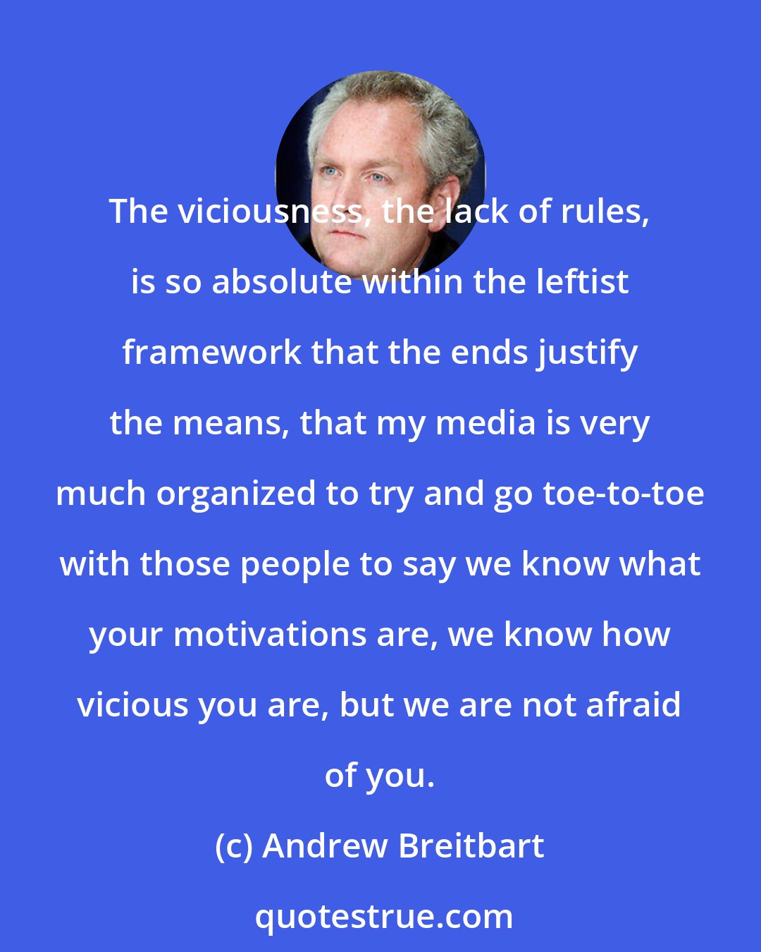 Andrew Breitbart: The viciousness, the lack of rules, is so absolute within the leftist framework that the ends justify the means, that my media is very much organized to try and go toe-to-toe with those people to say we know what your motivations are, we know how vicious you are, but we are not afraid of you.