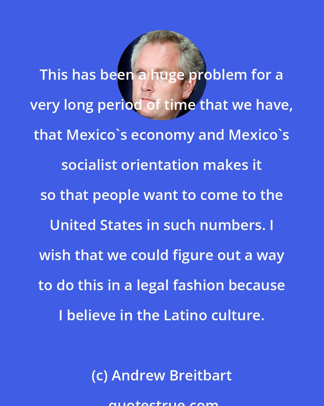 Andrew Breitbart: This has been a huge problem for a very long period of time that we have, that Mexico's economy and Mexico's socialist orientation makes it so that people want to come to the United States in such numbers. I wish that we could figure out a way to do this in a legal fashion because I believe in the Latino culture.