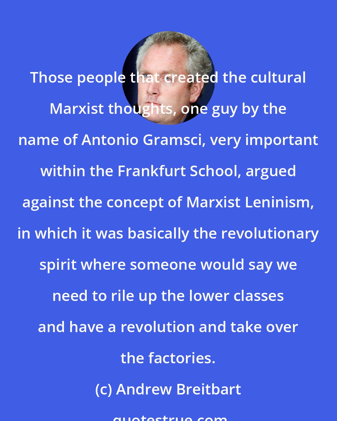 Andrew Breitbart: Those people that created the cultural Marxist thoughts, one guy by the name of Antonio Gramsci, very important within the Frankfurt School, argued against the concept of Marxist Leninism, in which it was basically the revolutionary spirit where someone would say we need to rile up the lower classes and have a revolution and take over the factories.