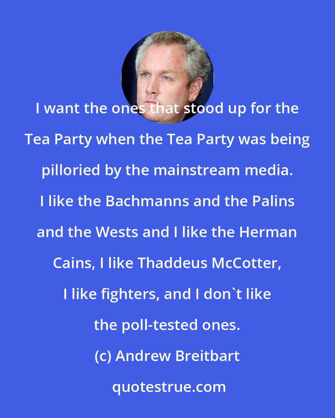 Andrew Breitbart: I want the ones that stood up for the Tea Party when the Tea Party was being pilloried by the mainstream media. I like the Bachmanns and the Palins and the Wests and I like the Herman Cains, I like Thaddeus McCotter, I like fighters, and I don't like the poll-tested ones.