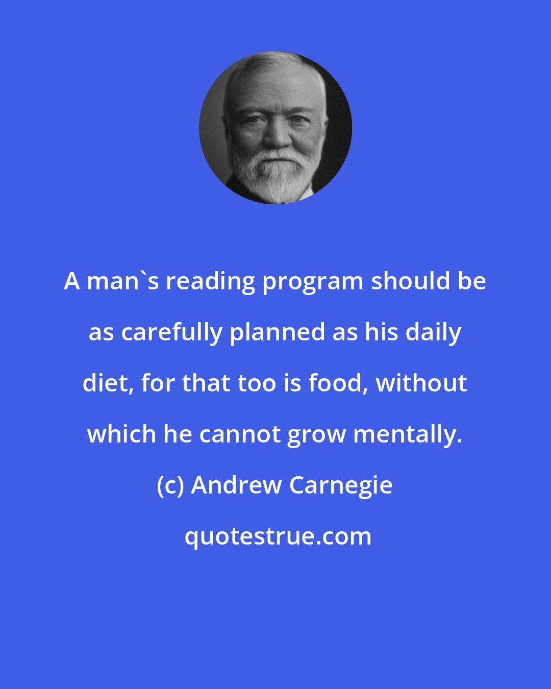 Andrew Carnegie: A man's reading program should be as carefully planned as his daily diet, for that too is food, without which he cannot grow mentally.