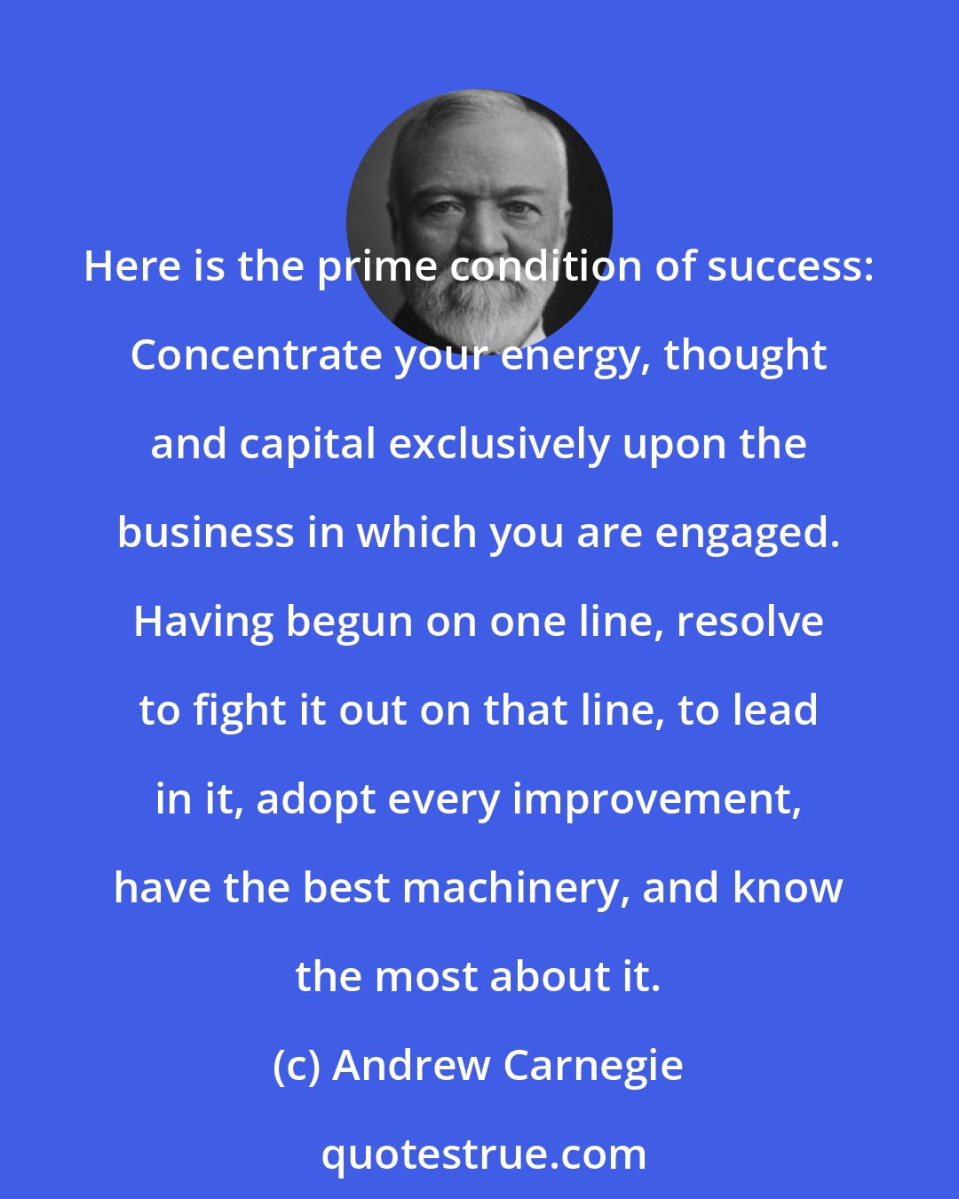 Andrew Carnegie: Here is the prime condition of success: Concentrate your energy, thought and capital exclusively upon the business in which you are engaged. Having begun on one line, resolve to fight it out on that line, to lead in it, adopt every improvement, have the best machinery, and know the most about it.