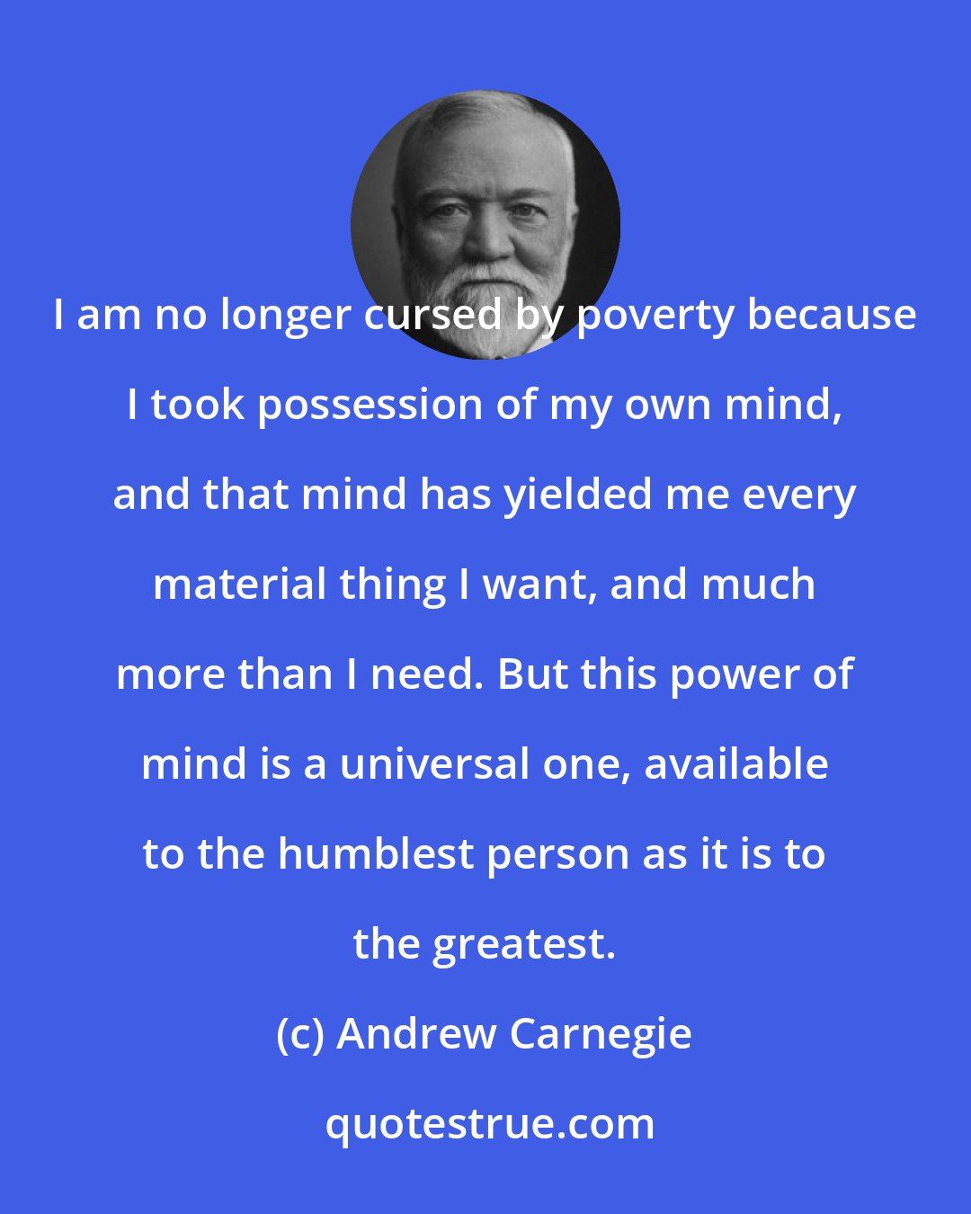 Andrew Carnegie: I am no longer cursed by poverty because I took possession of my own mind, and that mind has yielded me every material thing I want, and much more than I need. But this power of mind is a universal one, available to the humblest person as it is to the greatest.