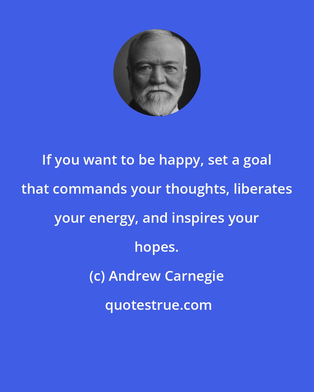 Andrew Carnegie: If you want to be happy, set a goal that commands your thoughts, liberates your energy, and inspires your hopes.