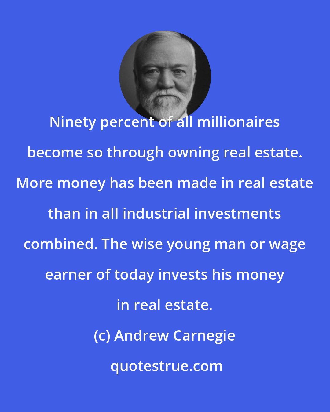 Andrew Carnegie: Ninety percent of all millionaires become so through owning real estate. More money has been made in real estate than in all industrial investments combined. The wise young man or wage earner of today invests his money in real estate.