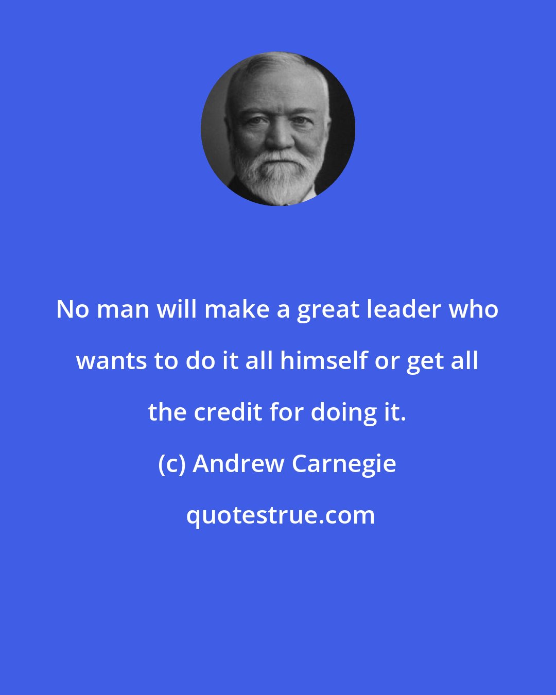 Andrew Carnegie: No man will make a great leader who wants to do it all himself or get all the credit for doing it.