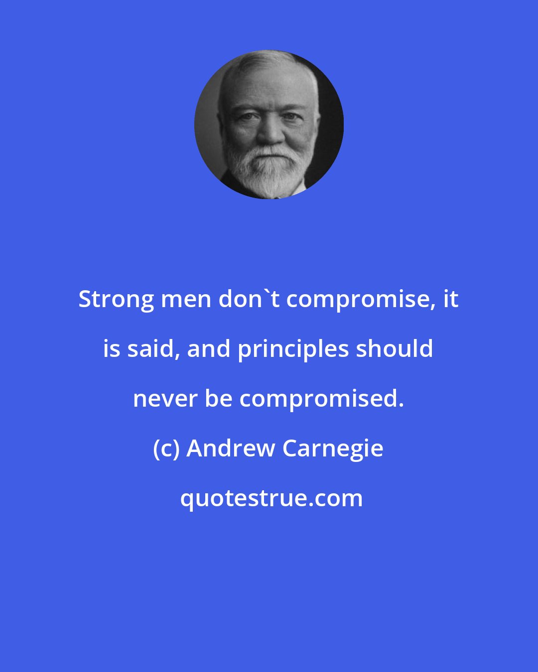 Andrew Carnegie: Strong men don't compromise, it is said, and principles should never be compromised.