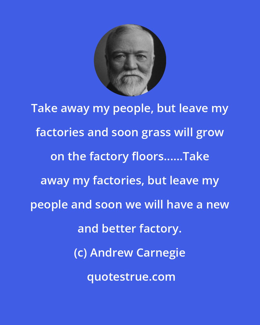 Andrew Carnegie: Take away my people, but leave my factories and soon grass will grow on the factory floors......Take away my factories, but leave my people and soon we will have a new and better factory.