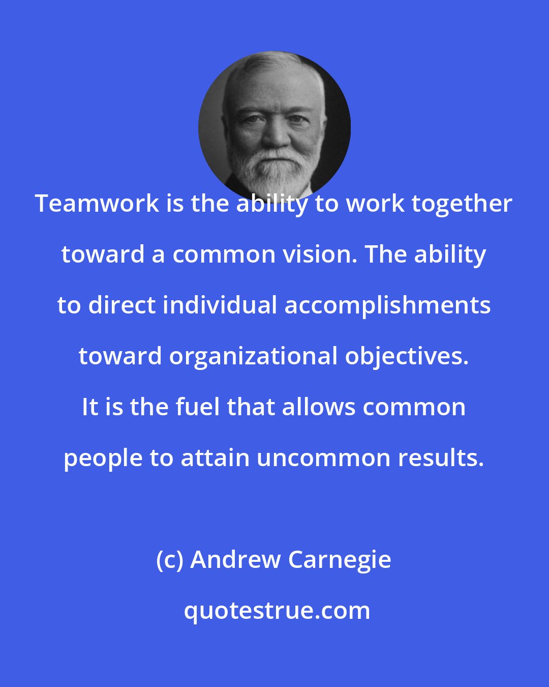Andrew Carnegie: Teamwork is the ability to work together toward a common vision. The ability to direct individual accomplishments toward organizational objectives. It is the fuel that allows common people to attain uncommon results.