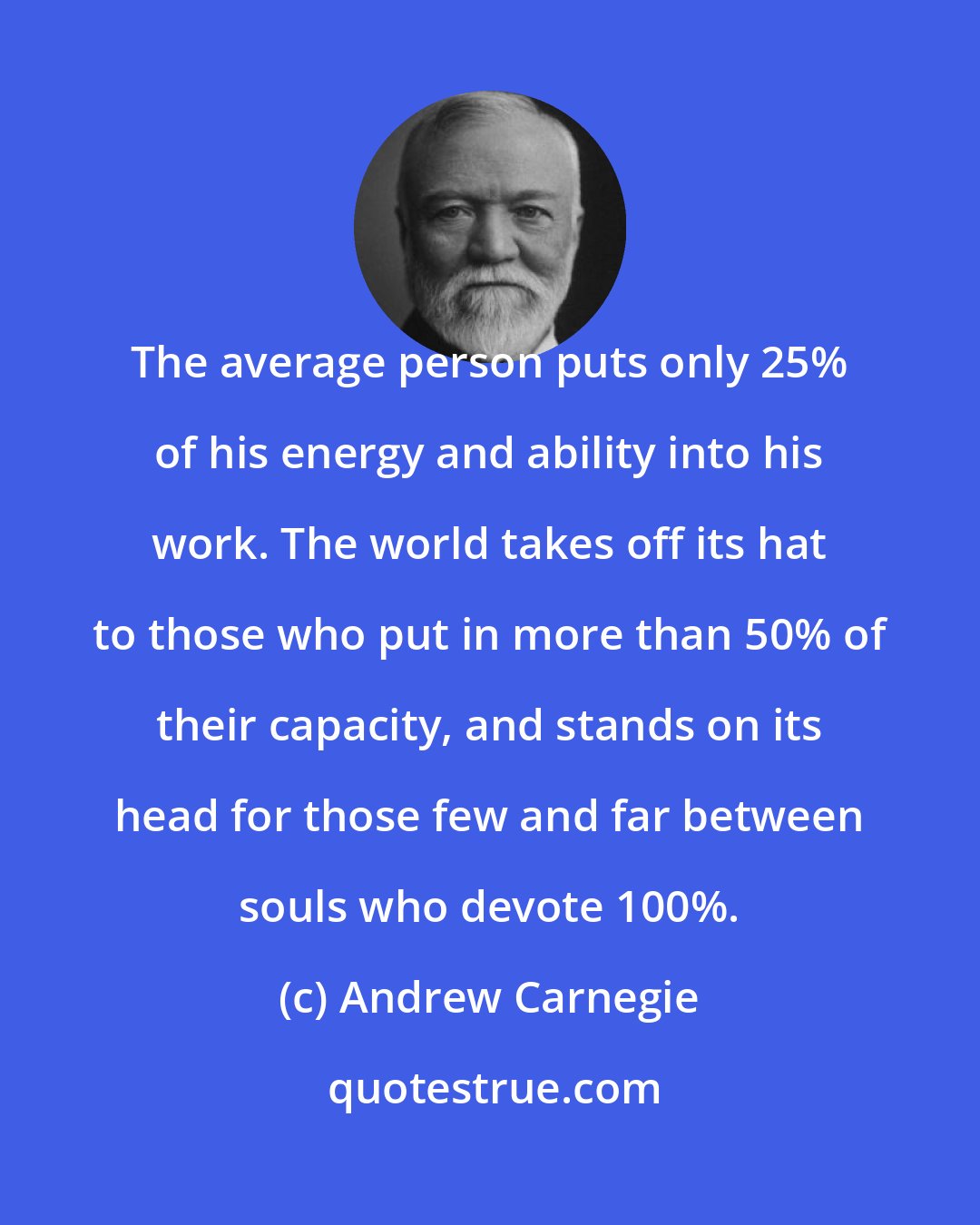 Andrew Carnegie: The average person puts only 25% of his energy and ability into his work. The world takes off its hat to those who put in more than 50% of their capacity, and stands on its head for those few and far between souls who devote 100%.