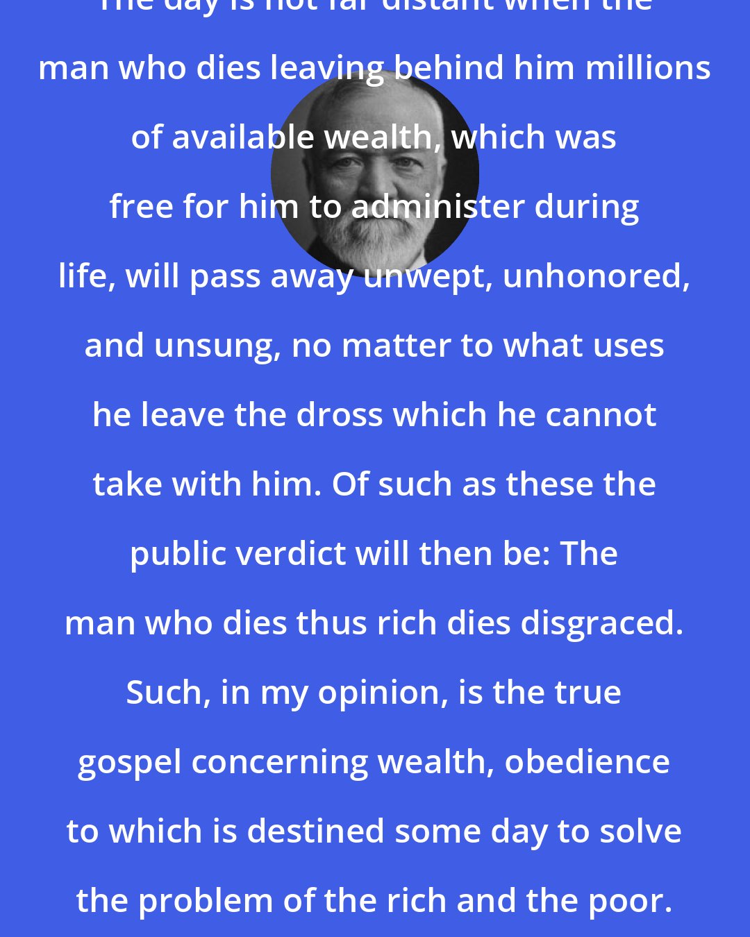 Andrew Carnegie: The day is not far distant when the man who dies leaving behind him millions of available wealth, which was free for him to administer during life, will pass away unwept, unhonored, and unsung, no matter to what uses he leave the dross which he cannot take with him. Of such as these the public verdict will then be: The man who dies thus rich dies disgraced. Such, in my opinion, is the true gospel concerning wealth, obedience to which is destined some day to solve the problem of the rich and the poor.