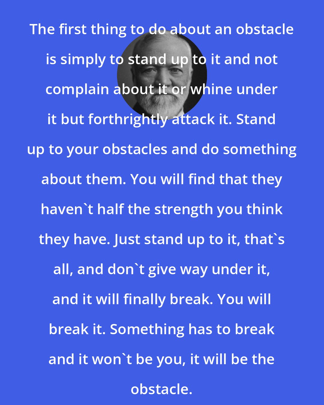 Andrew Carnegie: The first thing to do about an obstacle is simply to stand up to it and not complain about it or whine under it but forthrightly attack it. Stand up to your obstacles and do something about them. You will find that they haven't half the strength you think they have. Just stand up to it, that's all, and don't give way under it, and it will finally break. You will break it. Something has to break and it won't be you, it will be the obstacle.