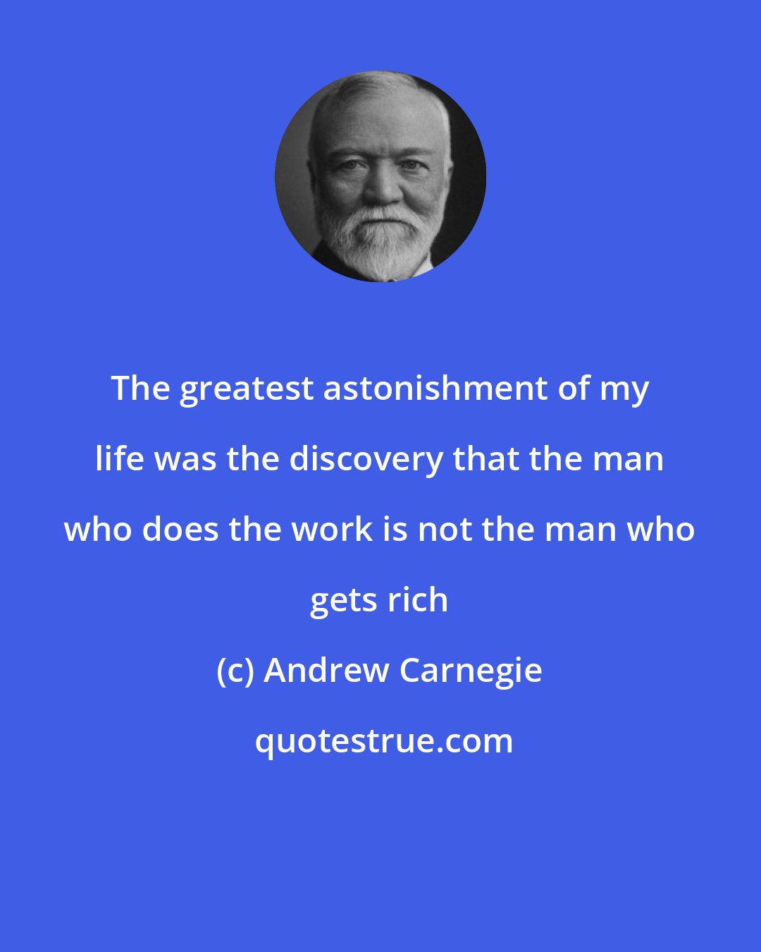 Andrew Carnegie: The greatest astonishment of my life was the discovery that the man who does the work is not the man who gets rich