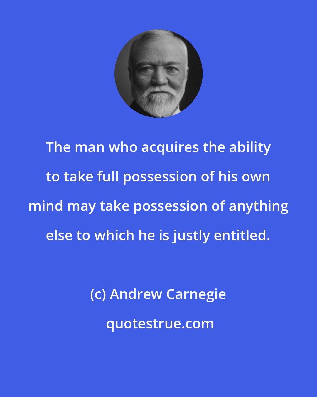 Andrew Carnegie: The man who acquires the ability to take full possession of his own mind may take possession of anything else to which he is justly entitled.