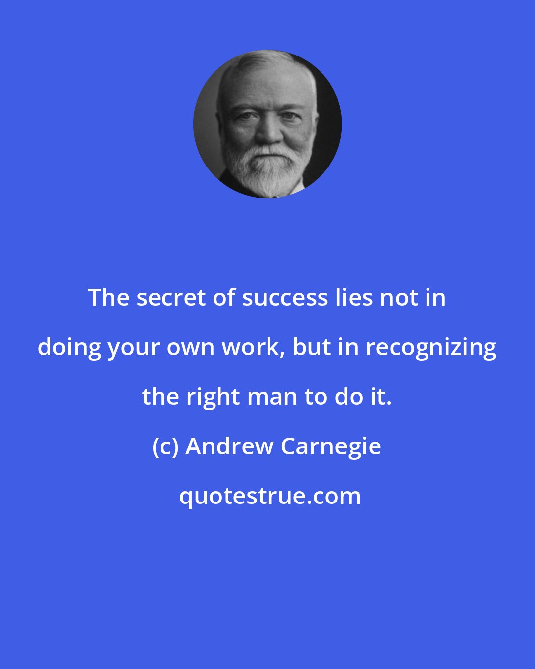 Andrew Carnegie: The secret of success lies not in doing your own work, but in recognizing the right man to do it.