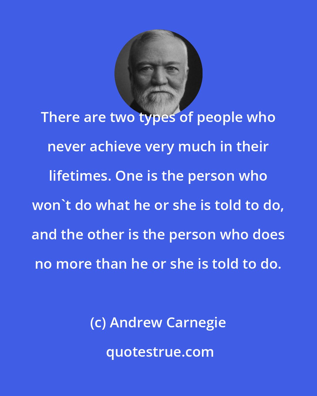 Andrew Carnegie: There are two types of people who never achieve very much in their lifetimes. One is the person who won't do what he or she is told to do, and the other is the person who does no more than he or she is told to do.