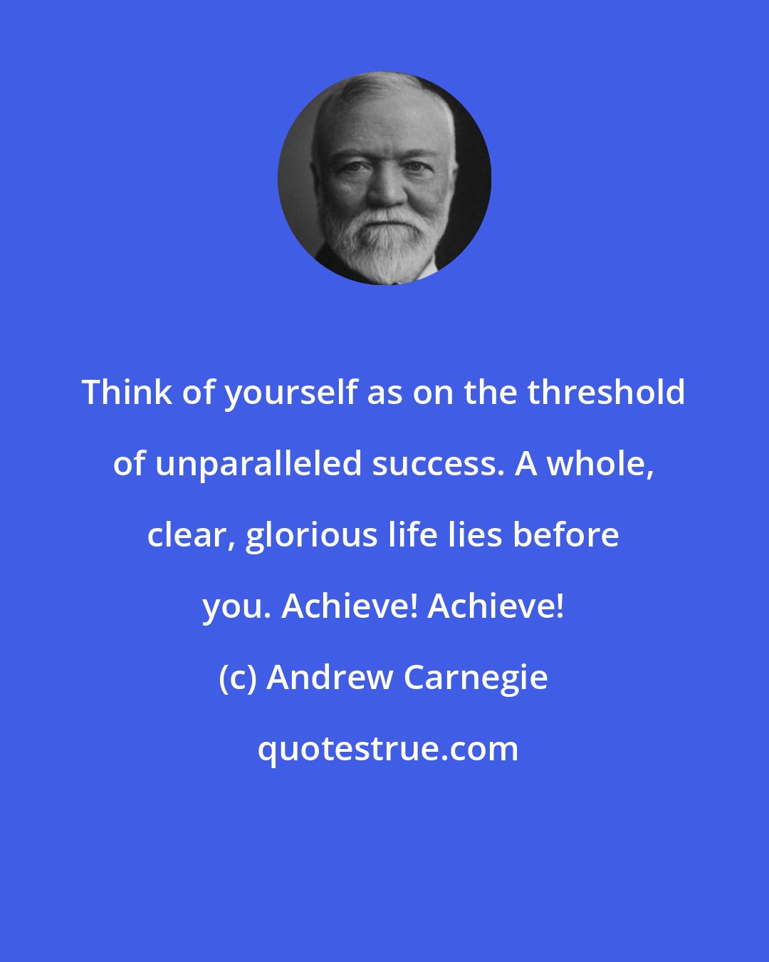 Andrew Carnegie: Think of yourself as on the threshold of unparalleled success. A whole, clear, glorious life lies before you. Achieve! Achieve!