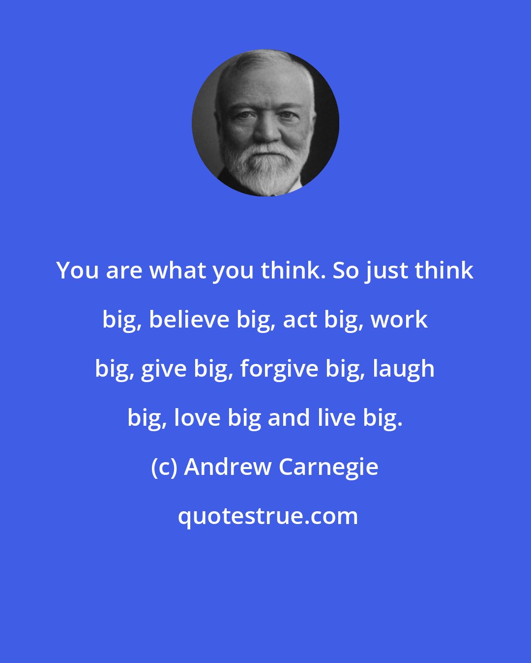 Andrew Carnegie: You are what you think. So just think big, believe big, act big, work big, give big, forgive big, laugh big, love big and live big.