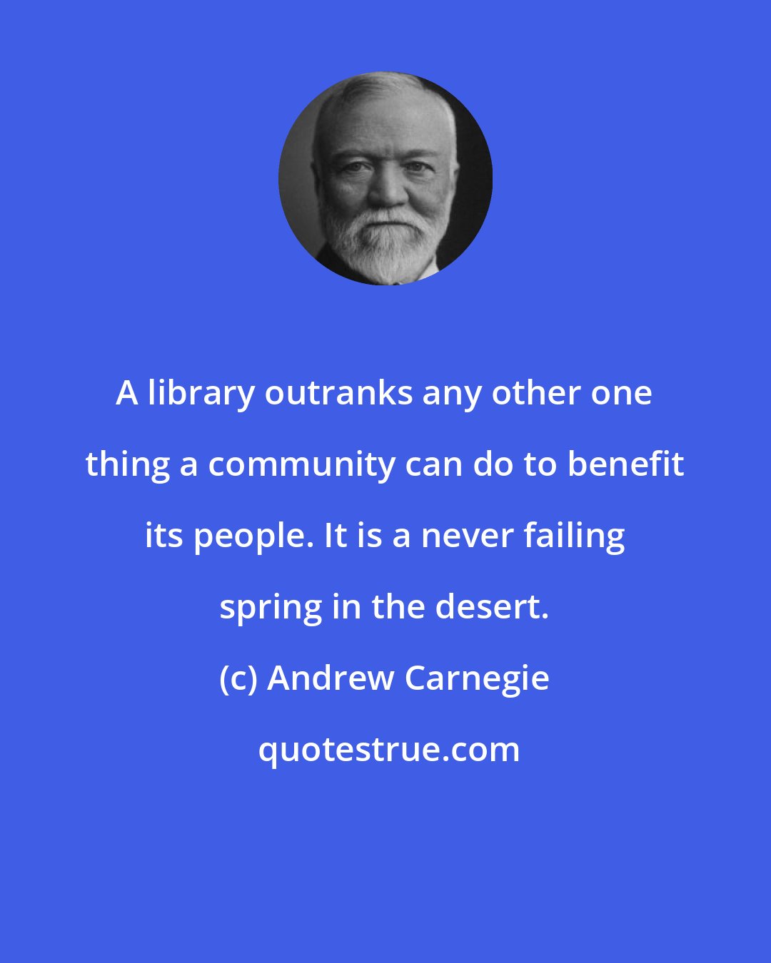 Andrew Carnegie: A library outranks any other one thing a community can do to benefit its people. It is a never failing spring in the desert.