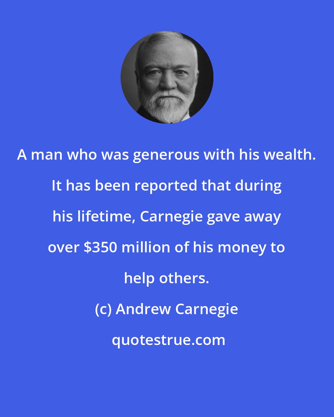 Andrew Carnegie: A man who was generous with his wealth. It has been reported that during his lifetime, Carnegie gave away over $350 million of his money to help others.