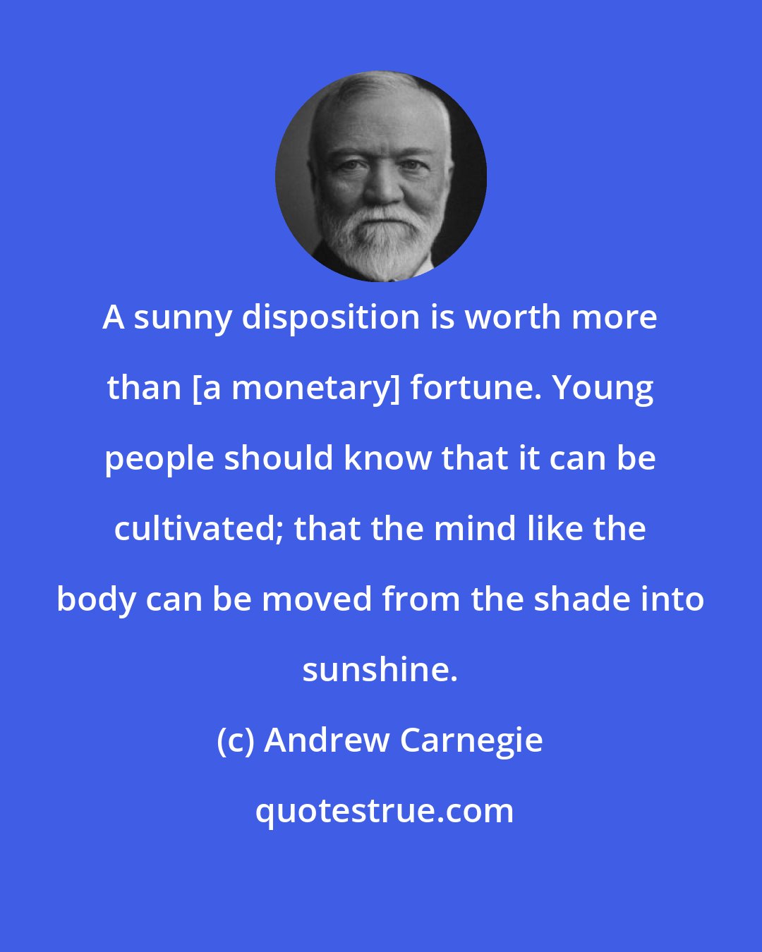 Andrew Carnegie: A sunny disposition is worth more than [a monetary] fortune. Young people should know that it can be cultivated; that the mind like the body can be moved from the shade into sunshine.