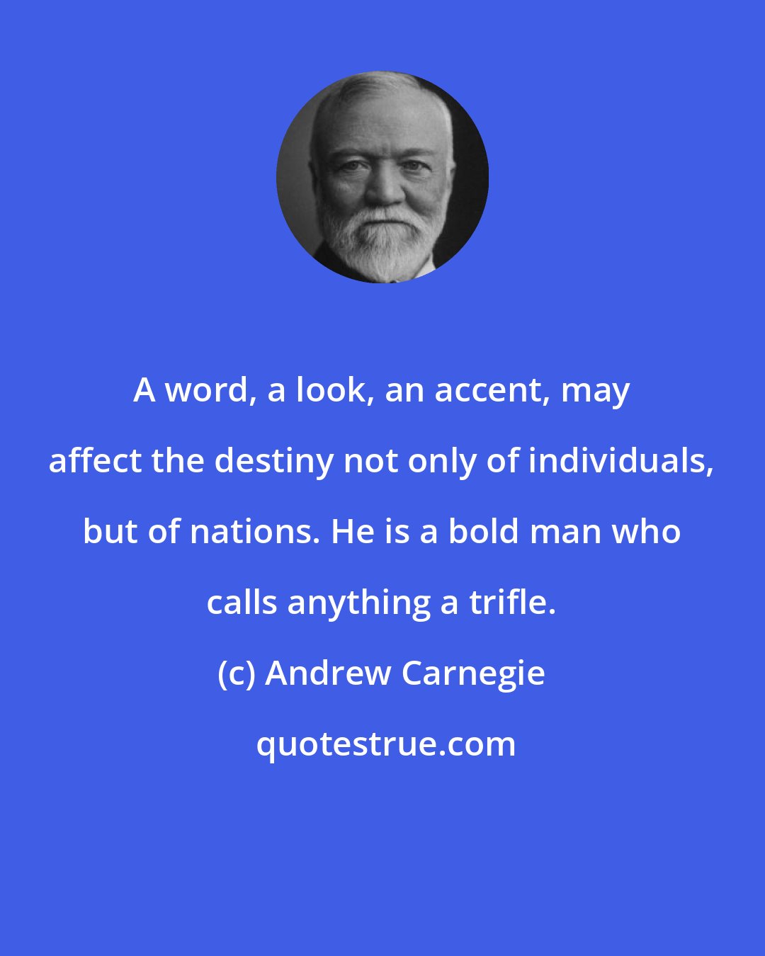 Andrew Carnegie: A word, a look, an accent, may affect the destiny not only of individuals, but of nations. He is a bold man who calls anything a trifle.