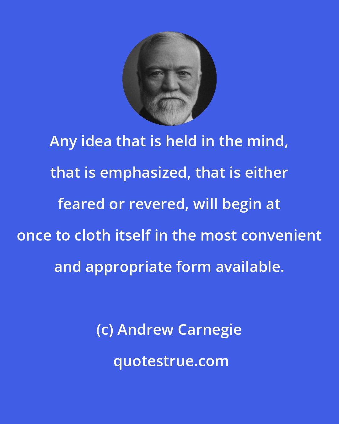 Andrew Carnegie: Any idea that is held in the mind, that is emphasized, that is either feared or revered, will begin at once to cloth itself in the most convenient and appropriate form available.